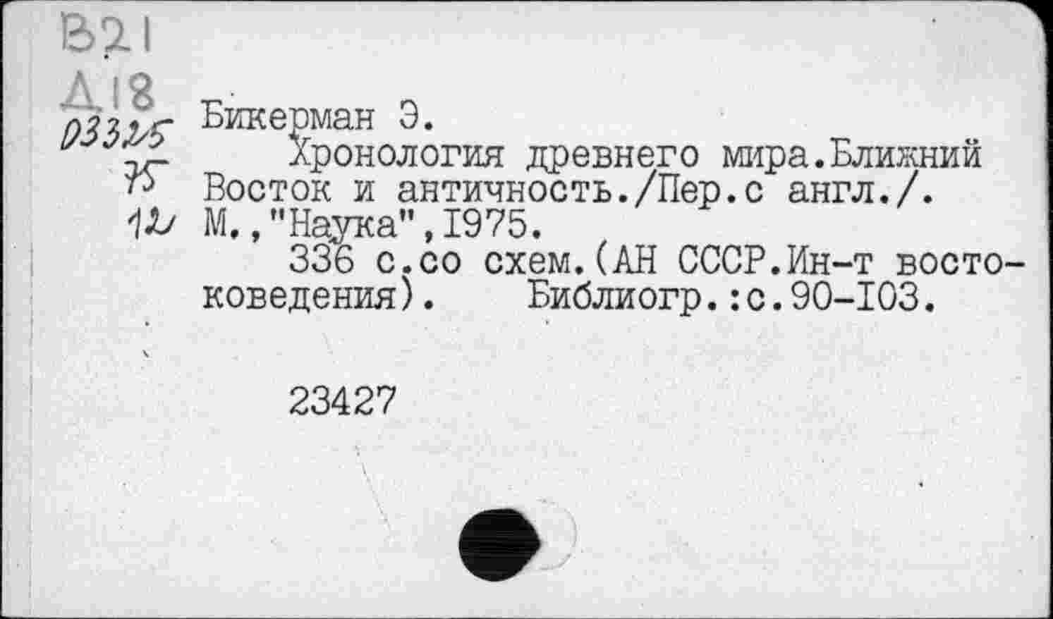 ﻿Бикерман Э.
у	Хронология древнего мира.Ближний
Восток и античность./Пер.с англ./. М.,’’Наука", 1975.
336 с.со схем.(АН СССР.Ин-т востоковедения ).	Библиогр.:с.90-103.
23427